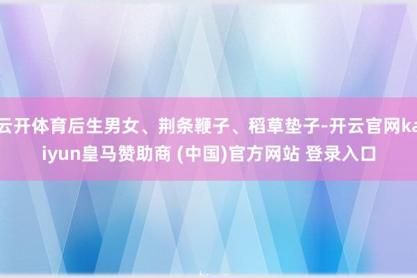 云开体育后生男女、荆条鞭子、稻草垫子-开云官网kaiyun皇马赞助商 (中国)官方网站 登录入口