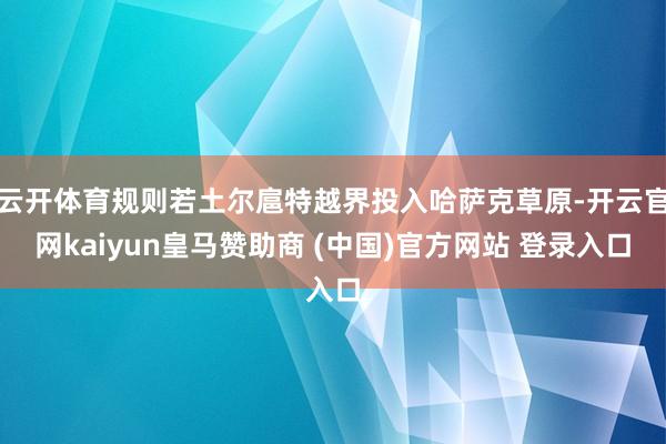 云开体育规则若土尔扈特越界投入哈萨克草原-开云官网kaiyun皇马赞助商 (中国)官方网站 登录入口