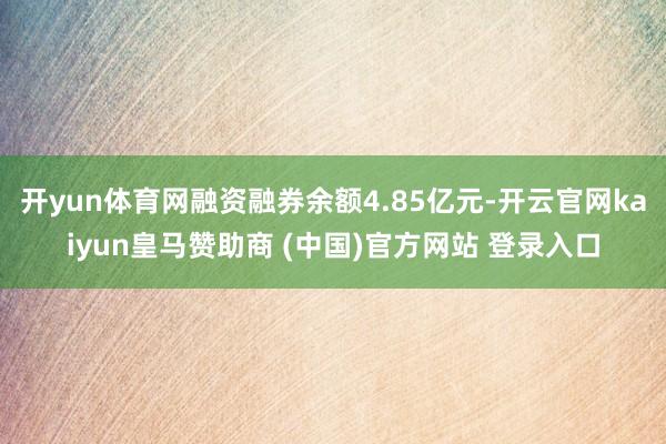 开yun体育网融资融券余额4.85亿元-开云官网kaiyun皇马赞助商 (中国)官方网站 登录入口
