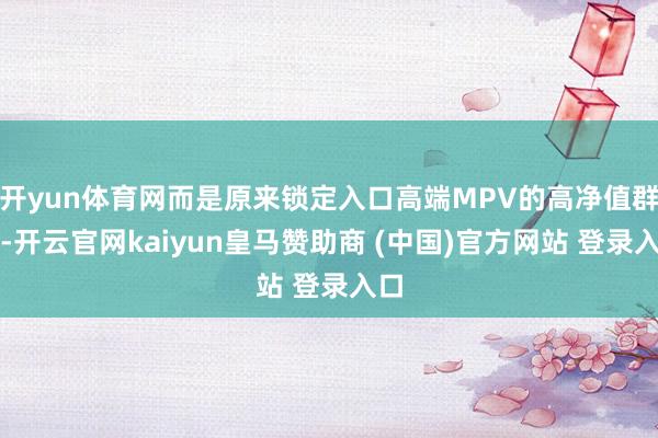 开yun体育网而是原来锁定入口高端MPV的高净值群体-开云官网kaiyun皇马赞助商 (中国)官方网站 登录入口