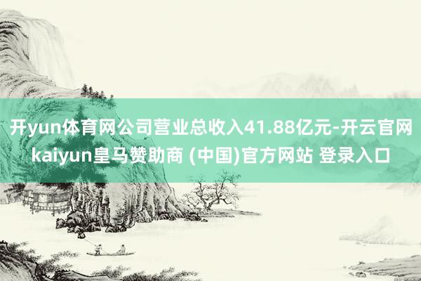 开yun体育网公司营业总收入41.88亿元-开云官网kaiyun皇马赞助商 (中国)官方网站 登录入口