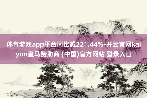 体育游戏app平台同比减221.44%-开云官网kaiyun皇马赞助商 (中国)官方网站 登录入口