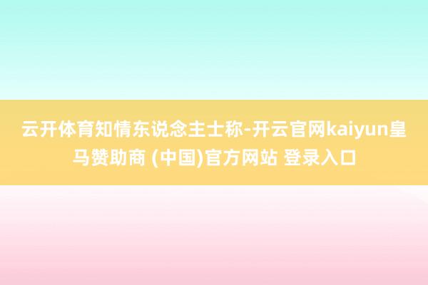 云开体育　　知情东说念主士称-开云官网kaiyun皇马赞助商 (中国)官方网站 登录入口