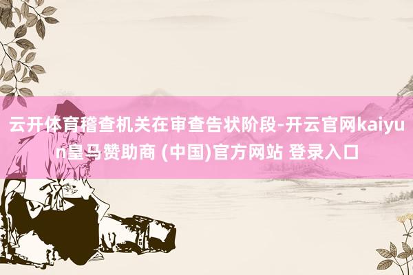云开体育稽查机关在审查告状阶段-开云官网kaiyun皇马赞助商 (中国)官方网站 登录入口