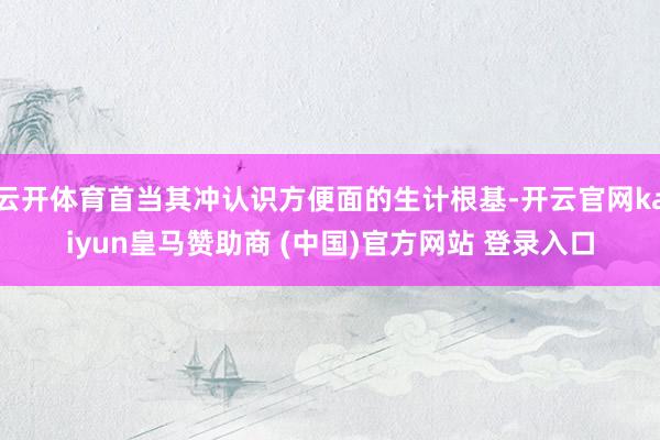 云开体育首当其冲认识方便面的生计根基-开云官网kaiyun皇马赞助商 (中国)官方网站 登录入口