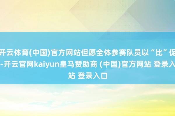 开云体育(中国)官方网站但愿全体参赛队员以“比”促学-开云官网kaiyun皇马赞助商 (中国)官方网站 登录入口