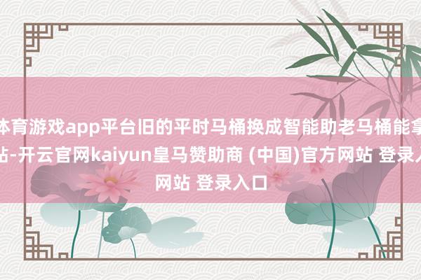 体育游戏app平台旧的平时马桶换成智能助老马桶能拿补贴-开云官网kaiyun皇马赞助商 (中国)官方网站 登录入口