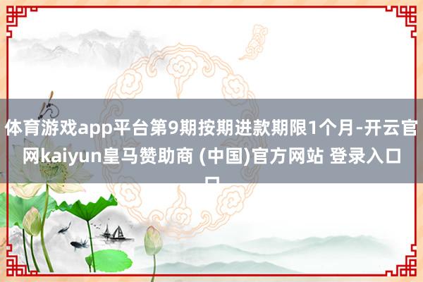 体育游戏app平台第9期按期进款期限1个月-开云官网kaiyun皇马赞助商 (中国)官方网站 登录入口