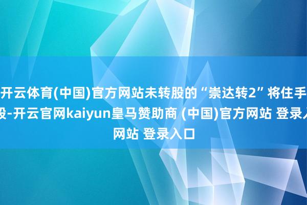 开云体育(中国)官方网站未转股的“崇达转2”将住手转股-开云官网kaiyun皇马赞助商 (中国)官方网站 登录入口