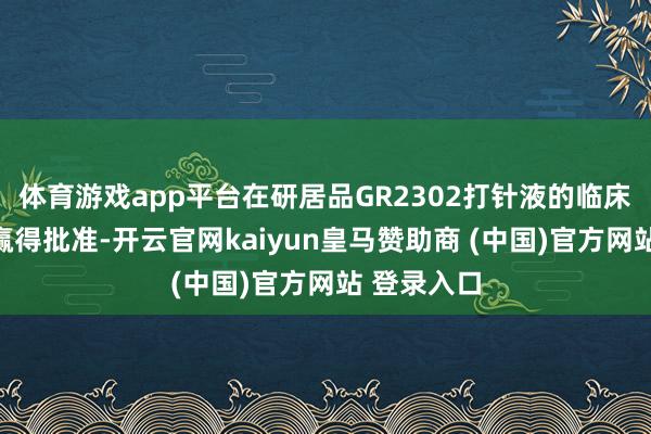 体育游戏app平台在研居品GR2302打针液的临床训导苦求赢得批准-开云官网kaiyun皇马赞助商 (中国)官方网站 登录入口