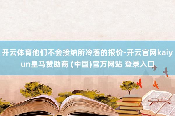 开云体育他们不会接纳所冷落的报价-开云官网kaiyun皇马赞助商 (中国)官方网站 登录入口