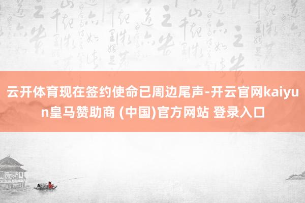 云开体育现在签约使命已周边尾声-开云官网kaiyun皇马赞助商 (中国)官方网站 登录入口