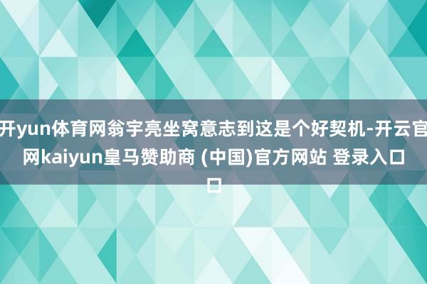 开yun体育网翁宇亮坐窝意志到这是个好契机-开云官网kaiyun皇马赞助商 (中国)官方网站 登录入口