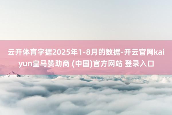 云开体育字据2025年1-8月的数据-开云官网kaiyun皇马赞助商 (中国)官方网站 登录入口