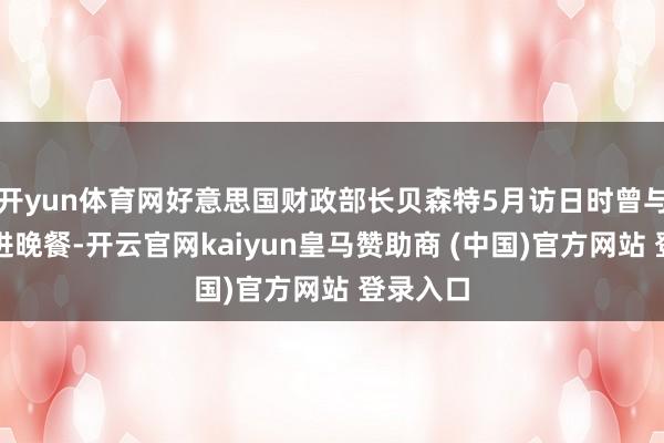 开yun体育网好意思国财政部长贝森特5月访日时曾与片山共进晚餐-开云官网kaiyun皇马赞助商 (中国)官方网站 登录入口