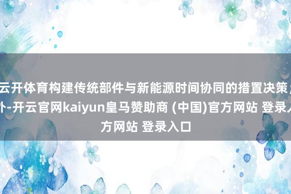 云开体育构建传统部件与新能源时间协同的措置决策;此外-开云官网kaiyun皇马赞助商 (中国)官方网站 登录入口