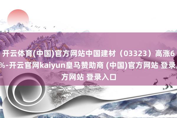 开云体育(中国)官方网站中国建材（03323）高涨6.67%-开云官网kaiyun皇马赞助商 (中国)官方网站 登录入口