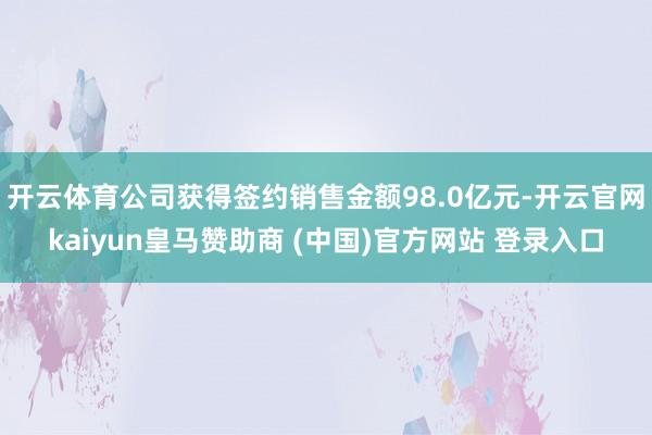 开云体育公司获得签约销售金额98.0亿元-开云官网kaiyun皇马赞助商 (中国)官方网站 登录入口